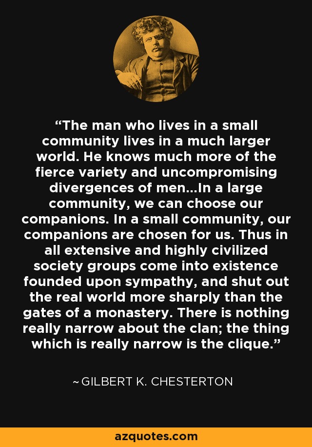 The man who lives in a small community lives in a much larger world. He knows much more of the fierce variety and uncompromising divergences of men…In a large community, we can choose our companions. In a small community, our companions are chosen for us. Thus in all extensive and highly civilized society groups come into existence founded upon sympathy, and shut out the real world more sharply than the gates of a monastery. There is nothing really narrow about the clan; the thing which is really narrow is the clique. - Gilbert K. Chesterton
