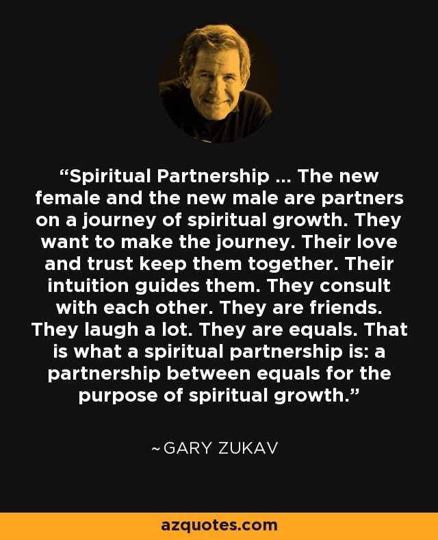 Spiritual Partnership ... The new female and the new male are partners on a journey of spiritual growth. They want to make the journey. Their love and trust keep them together. Their intuition guides them. They consult with each other. They are friends. They laugh a lot. They are equals. That is what a spiritual partnership is: a partnership between equals for the purpose of spiritual growth. - Gary Zukav