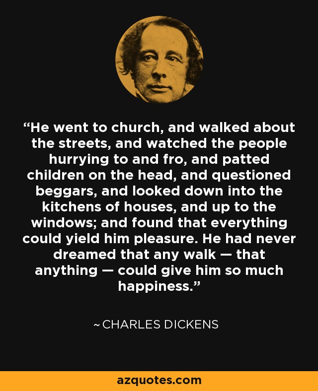He went to church, and walked about the streets, and watched the people hurrying to and fro, and patted children on the head, and questioned beggars, and looked down into the kitchens of houses, and up to the windows; and found that everything could yield him pleasure. He had never dreamed that any walk — that anything — could give him so much happiness. - Charles Dickens