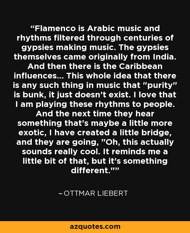 Flamenco is Arabic music and rhythms filtered through centuries of gypsies making music. The gypsies themselves came originally from India. And then there is the Caribbean influences... This whole idea that there is any such thing in music that 