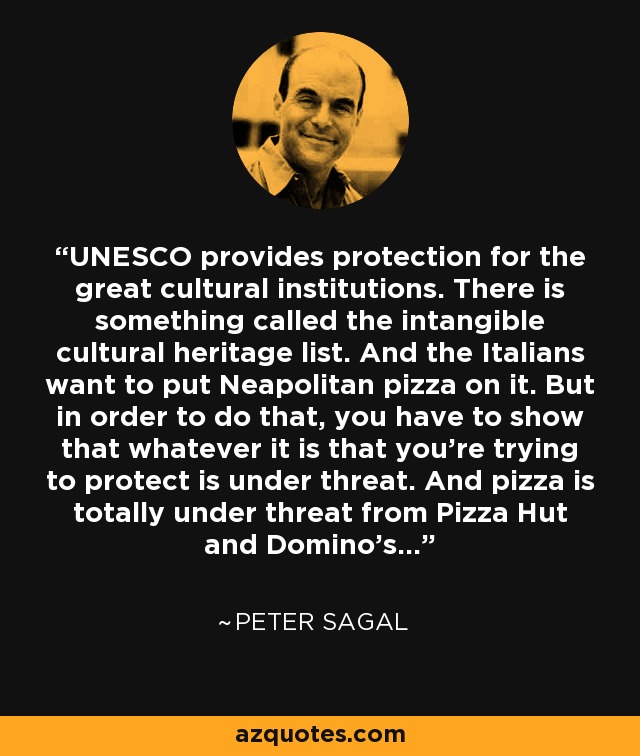 UNESCO provides protection for the great cultural institutions. There is something called the intangible cultural heritage list. And the Italians want to put Neapolitan pizza on it. But in order to do that, you have to show that whatever it is that you're trying to protect is under threat. And pizza is totally under threat from Pizza Hut and Domino's... - Peter Sagal