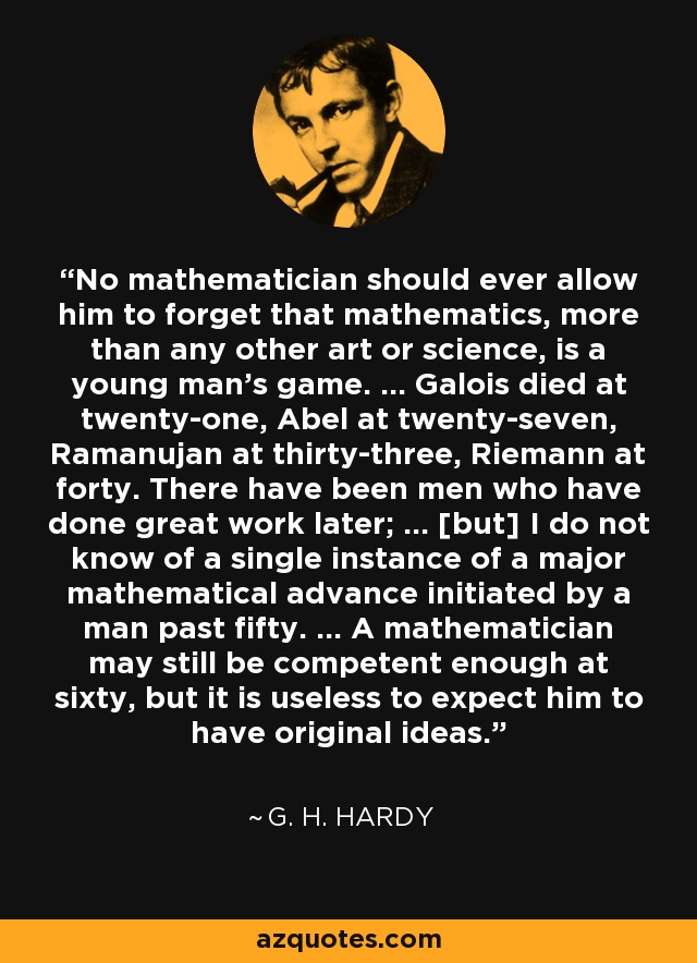 No mathematician should ever allow him to forget that mathematics, more than any other art or science, is a young man's game. ... Galois died at twenty-one, Abel at twenty-seven, Ramanujan at thirty-three, Riemann at forty. There have been men who have done great work later; ... [but] I do not know of a single instance of a major mathematical advance initiated by a man past fifty. ... A mathematician may still be competent enough at sixty, but it is useless to expect him to have original ideas. - G. H. Hardy