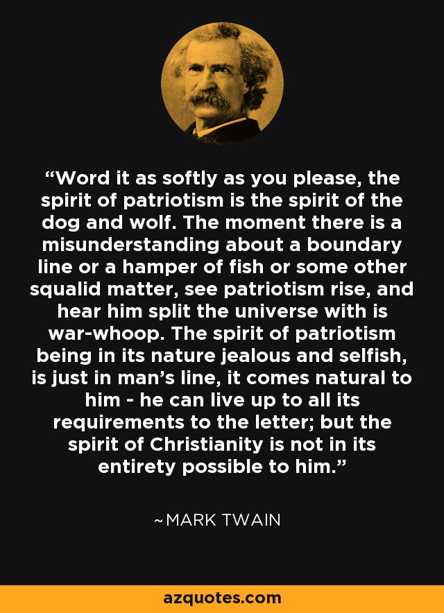 Word it as softly as you please, the spirit of patriotism is the spirit of the dog and wolf. The moment there is a misunderstanding about a boundary line or a hamper of fish or some other squalid matter, see patriotism rise, and hear him split the universe with is war-whoop. The spirit of patriotism being in its nature jealous and selfish, is just in man's line, it comes natural to him - he can live up to all its requirements to the letter; but the spirit of Christianity is not in its entirety possible to him. - Mark Twain