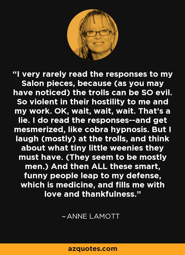 I very rarely read the responses to my Salon pieces, because (as you may have noticed) the trolls can be SO evil. So violent in their hostility to me and my work. OK, wait, wait, wait. That's a lie. I do read the responses--and get mesmerized, like cobra hypnosis. But I laugh (mostly) at the trolls, and think about what tiny little weenies they must have. (They seem to be mostly men.) And then ALL these smart, funny people leap to my defense, which is medicine, and fills me with love and thankfulness. - Anne Lamott
