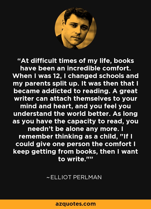 At difficult times of my life, books have been an incredible comfort. When I was 12, I changed schools and my parents split up. It was then that I became addicted to reading. A great writer can attach themselves to your mind and heart, and you feel you understand the world better. As long as you have the capacity to read, you needn't be alone any more. I remember thinking as a child, 