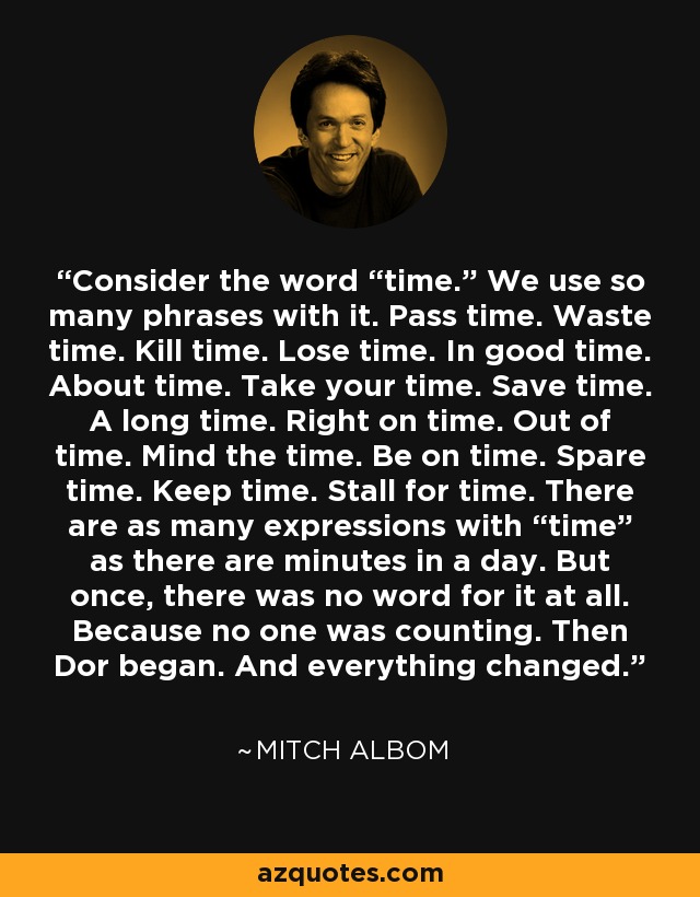 Consider the word “time.” We use so many phrases with it. Pass time. Waste time. Kill time. Lose time. In good time. About time. Take your time. Save time. A long time. Right on time. Out of time. Mind the time. Be on time. Spare time. Keep time. Stall for time. There are as many expressions with “time” as there are minutes in a day. But once, there was no word for it at all. Because no one was counting. Then Dor began. And everything changed. - Mitch Albom