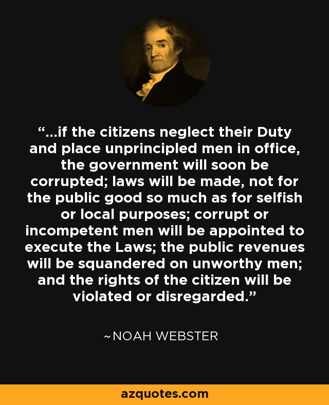 ...if the citizens neglect their Duty and place unprincipled men in office, the government will soon be corrupted; laws will be made, not for the public good so much as for selfish or local purposes; corrupt or incompetent men will be appointed to execute the Laws; the public revenues will be squandered on unworthy men; and the rights of the citizen will be violated or disregarded. - Noah Webster