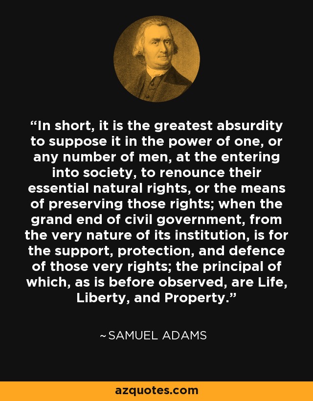 In short, it is the greatest absurdity to suppose it in the power of one, or any number of men, at the entering into society, to renounce their essential natural rights, or the means of preserving those rights; when the grand end of civil government, from the very nature of its institution, is for the support, protection, and defence of those very rights; the principal of which, as is before observed, are Life, Liberty, and Property. - Samuel Adams
