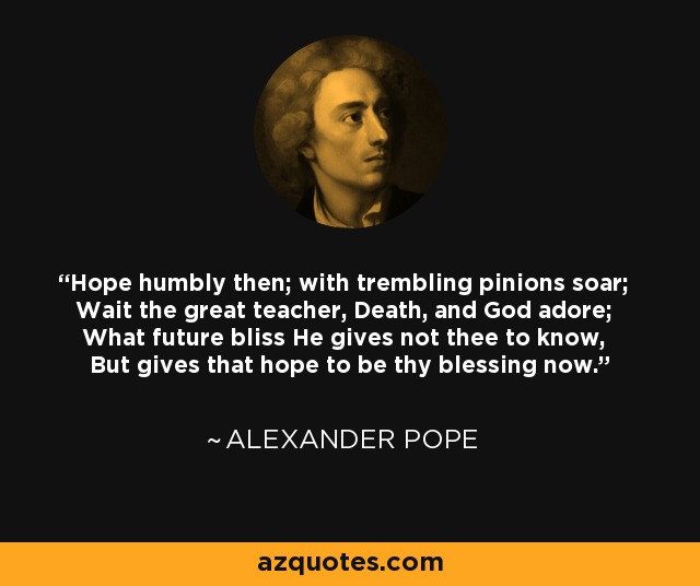 Hope humbly then; with trembling pinions soar; Wait the great teacher, Death, and God adore; What future bliss He gives not thee to know, But gives that hope to be thy blessing now. - Alexander Pope