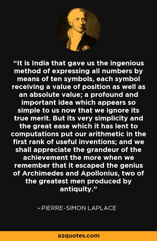It is India that gave us the ingenious method of expressing all numbers by means of ten symbols, each symbol receiving a value of position as well as an absolute value; a profound and important idea which appears so simple to us now that we ignore its true merit. But its very simplicity and the great ease which it has lent to computations put our arithmetic in the first rank of useful inventions; and we shall appreciate the grandeur of the achievement the more when we remember that it escaped the genius of Archimedes and Apollonius, two of the greatest men produced by antiquity. - Pierre-Simon Laplace