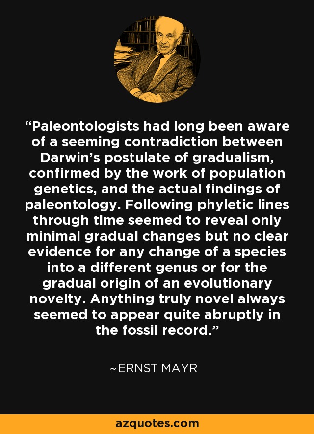Paleontologists had long been aware of a seeming contradiction between Darwin's postulate of gradualism, confirmed by the work of population genetics, and the actual findings of paleontology. Following phyletic lines through time seemed to reveal only minimal gradual changes but no clear evidence for any change of a species into a different genus or for the gradual origin of an evolutionary novelty. Anything truly novel always seemed to appear quite abruptly in the fossil record. - Ernst Mayr