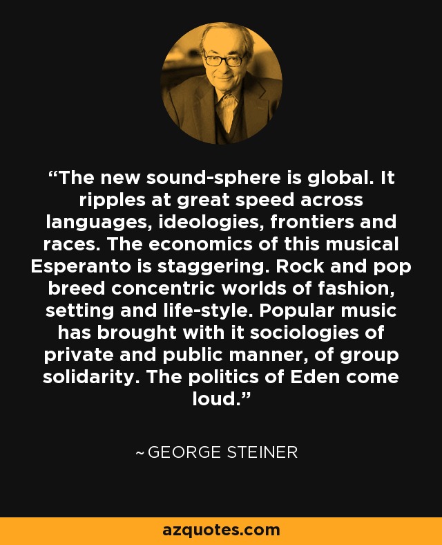 The new sound-sphere is global. It ripples at great speed across languages, ideologies, frontiers and races. The economics of this musical Esperanto is staggering. Rock and pop breed concentric worlds of fashion, setting and life-style. Popular music has brought with it sociologies of private and public manner, of group solidarity. The politics of Eden come loud. - George Steiner