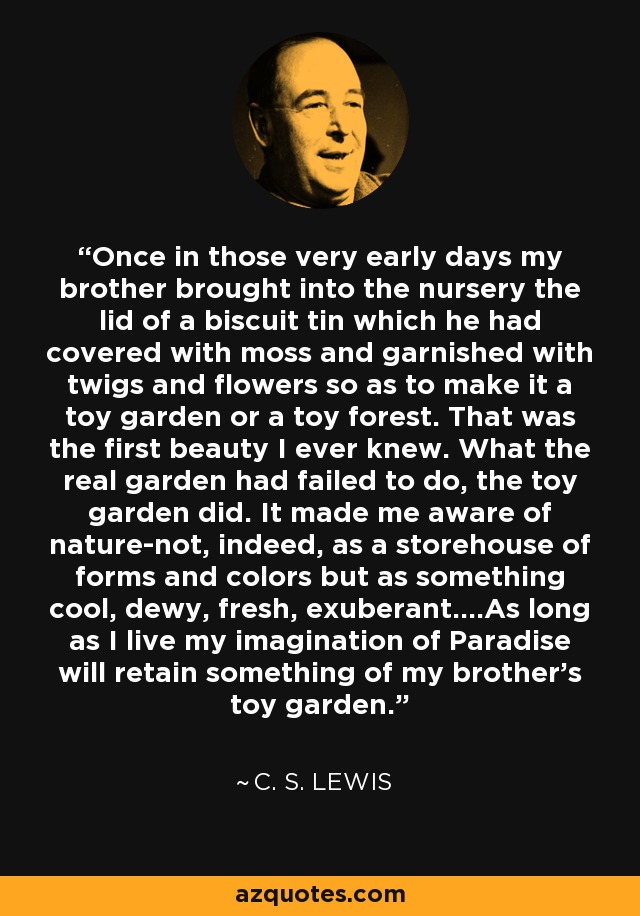 Once in those very early days my brother brought into the nursery the lid of a biscuit tin which he had covered with moss and garnished with twigs and flowers so as to make it a toy garden or a toy forest. That was the first beauty I ever knew. What the real garden had failed to do, the toy garden did. It made me aware of nature-not, indeed, as a storehouse of forms and colors but as something cool, dewy, fresh, exuberant....As long as I live my imagination of Paradise will retain something of my brother's toy garden. - C. S. Lewis