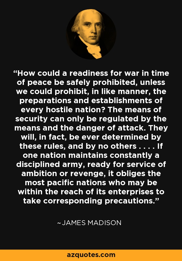 How could a readiness for war in time of peace be safely prohibited, unless we could prohibit, in like manner, the preparations and establishments of every hostile nation? The means of security can only be regulated by the means and the danger of attack. They will, in fact, be ever determined by these rules, and by no others . . . . If one nation maintains constantly a disciplined army, ready for service of ambition or revenge, it obliges the most pacific nations who may be within the reach of its enterprises to take corresponding precautions. - James Madison