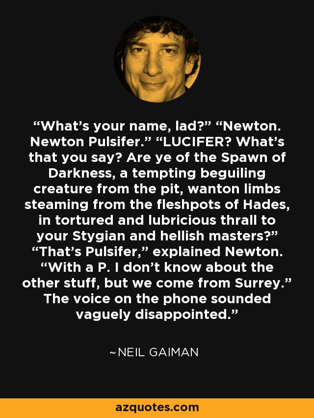 What’s your name, lad?” “Newton. Newton Pulsifer.” “LUCIFER? What’s that you say? Are ye of the Spawn of Darkness, a tempting beguiling creature from the pit, wanton limbs steaming from the fleshpots of Hades, in tortured and lubricious thrall to your Stygian and hellish masters?” “That’s Pulsifer,” explained Newton. “With a P. I don’t know about the other stuff, but we come from Surrey.” The voice on the phone sounded vaguely disappointed. - Neil Gaiman