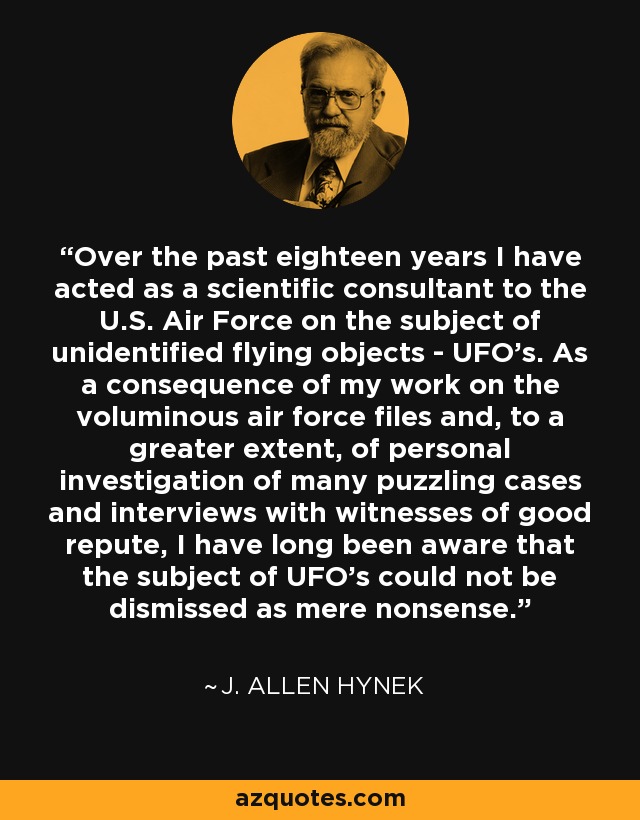Over the past eighteen years I have acted as a scientific consultant to the U.S. Air Force on the subject of unidentified flying objects - UFO's. As a consequence of my work on the voluminous air force files and, to a greater extent, of personal investigation of many puzzling cases and interviews with witnesses of good repute, I have long been aware that the subject of UFO's could not be dismissed as mere nonsense. - J. Allen Hynek