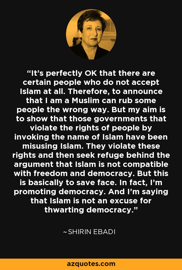 It's perfectly OK that there are certain people who do not accept Islam at all. Therefore, to announce that I am a Muslim can rub some people the wrong way. But my aim is to show that those governments that violate the rights of people by invoking the name of Islam have been misusing Islam. They violate these rights and then seek refuge behind the argument that Islam is not compatible with freedom and democracy. But this is basically to save face. In fact, I'm promoting democracy. And I'm saying that Islam is not an excuse for thwarting democracy. - Shirin Ebadi