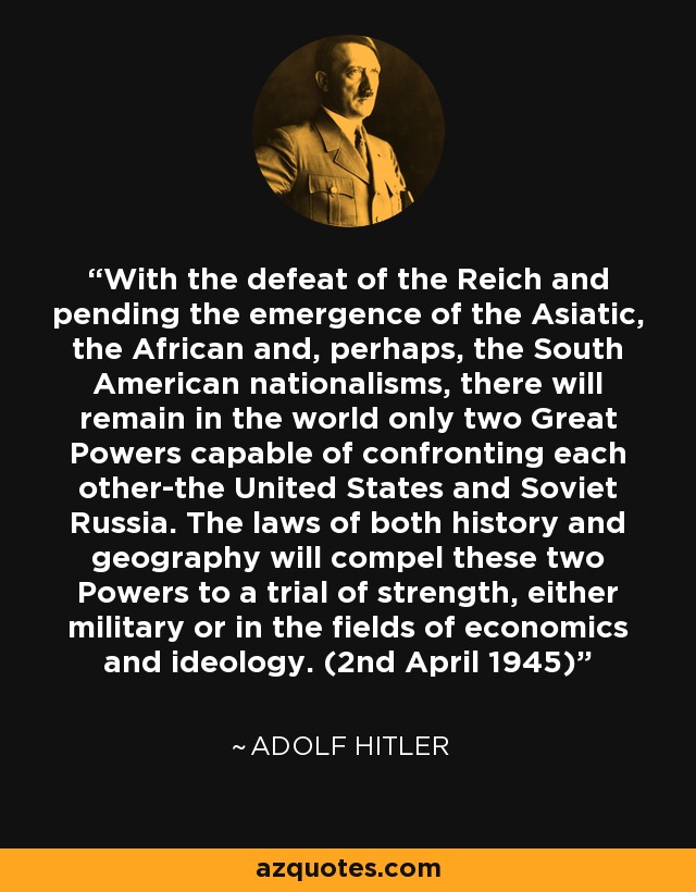 With the defeat of the Reich and pending the emergence of the Asiatic, the African and, perhaps, the South American nationalisms, there will remain in the world only two Great Powers capable of confronting each other-the United States and Soviet Russia. The laws of both history and geography will compel these two Powers to a trial of strength, either military or in the fields of economics and ideology. (2nd April 1945) - Adolf Hitler