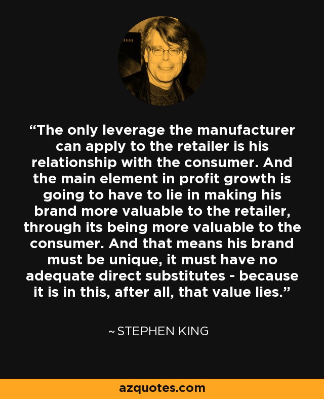 The only leverage the manufacturer can apply to the retailer is his relationship with the consumer. And the main element in profit growth is going to have to lie in making his brand more valuable to the retailer, through its being more valuable to the consumer. And that means his brand must be unique, it must have no adequate direct substitutes - because it is in this, after all, that value lies. - Stephen King