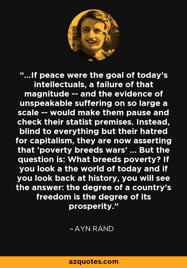 ...If peace were the goal of today's intellectuals, a failure of that magnitude -- and the evidence of unspeakable suffering on so large a scale -- would make them pause and check their statist premises. Instead, blind to everything but their hatred for capitalism, they are now asserting that 'poverty breeds wars' ... But the question is: What breeds poverty? If you look a the world of today and if you look back at history, you will see the answer: the degree of a country's freedom is the degree of its prosperity. - Ayn Rand