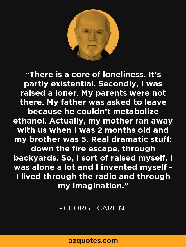 There is a core of loneliness. It's partly existential. Secondly, I was raised a loner. My parents were not there. My father was asked to leave because he couldn't metabolize ethanol. Actually, my mother ran away with us when I was 2 months old and my brother was 5. Real dramatic stuff: down the fire escape, through backyards. So, I sort of raised myself. I was alone a lot and I invented myself - I lived through the radio and through my imagination. - George Carlin
