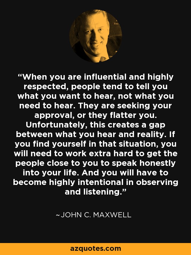 When you are influential and highly respected, people tend to tell you what you want to hear, not what you need to hear. They are seeking your approval, or they flatter you. Unfortunately, this creates a gap between what you hear and reality. If you find yourself in that situation, you will need to work extra hard to get the people close to you to speak honestly into your life. And you will have to become highly intentional in observing and listening. - John C. Maxwell
