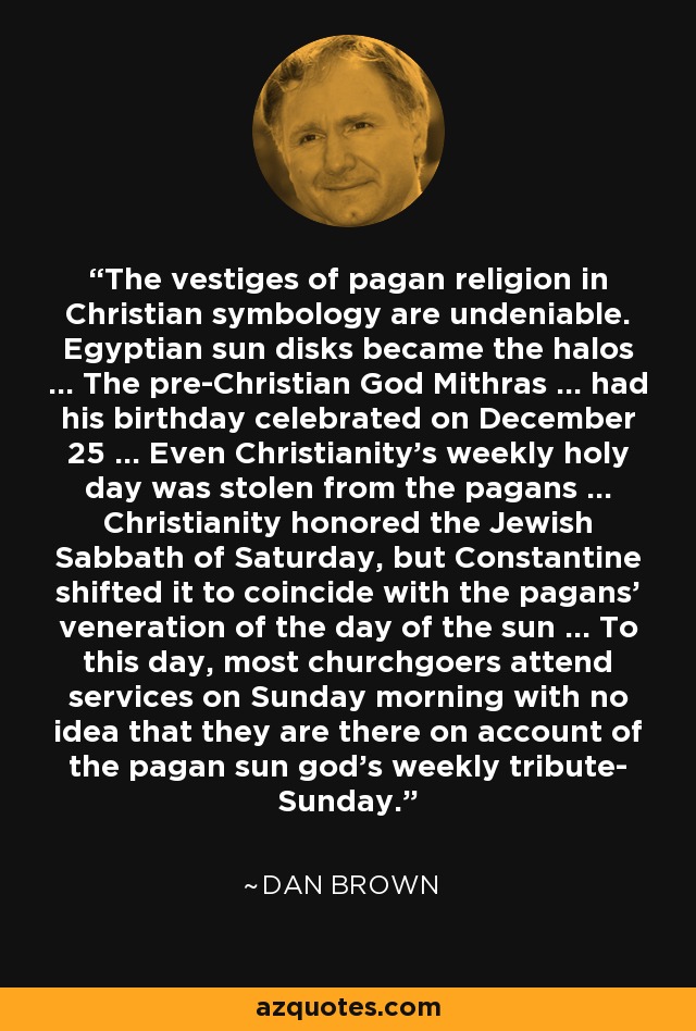 The vestiges of pagan religion in Christian symbology are undeniable. Egyptian sun disks became the halos ... The pre-Christian God Mithras ... had his birthday celebrated on December 25 ... Even Christianity's weekly holy day was stolen from the pagans ... Christianity honored the Jewish Sabbath of Saturday, but Constantine shifted it to coincide with the pagans' veneration of the day of the sun ... To this day, most churchgoers attend services on Sunday morning with no idea that they are there on account of the pagan sun god's weekly tribute- Sunday. - Dan Brown