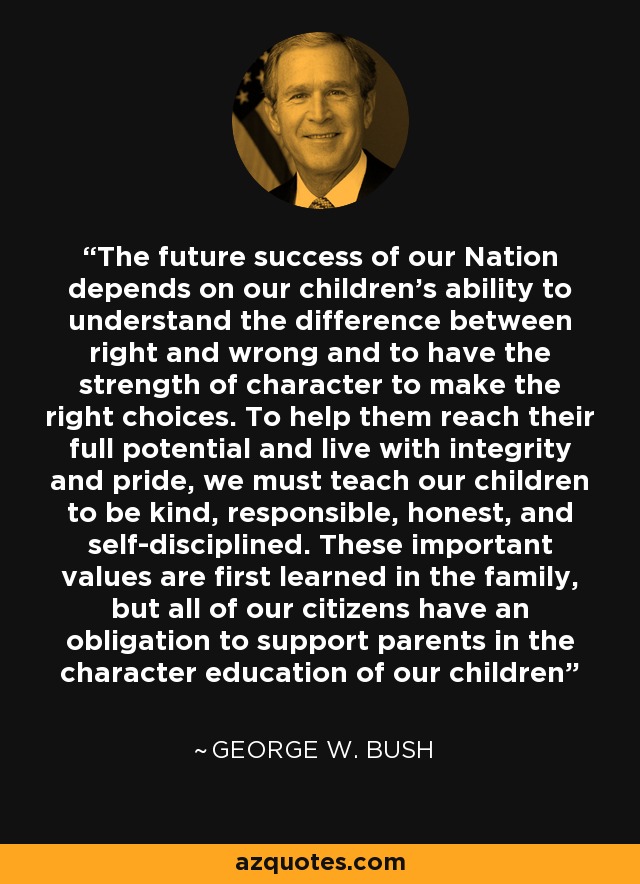 The future success of our Nation depends on our children's ability to understand the difference between right and wrong and to have the strength of character to make the right choices. To help them reach their full potential and live with integrity and pride, we must teach our children to be kind, responsible, honest, and self-disciplined. These important values are first learned in the family, but all of our citizens have an obligation to support parents in the character education of our children - George W. Bush