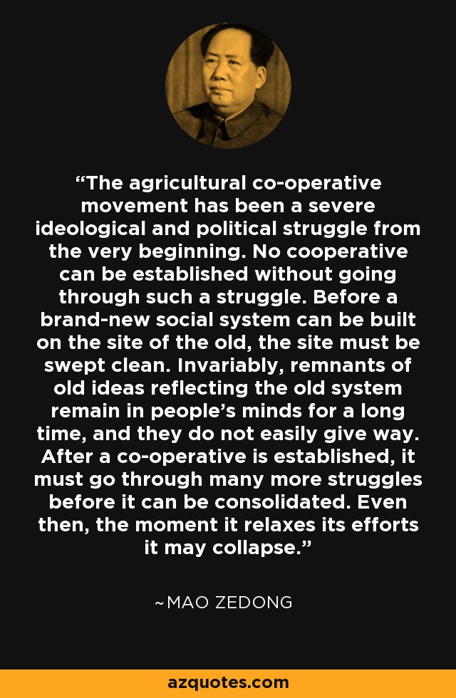 The agricultural co-operative movement has been a severe ideological and political struggle from the very beginning. No cooperative can be established without going through such a struggle. Before a brand-new social system can be built on the site of the old, the site must be swept clean. Invariably, remnants of old ideas reflecting the old system remain in people's minds for a long time, and they do not easily give way. After a co-operative is established, it must go through many more struggles before it can be consolidated. Even then, the moment it relaxes its efforts it may collapse. - Mao Zedong