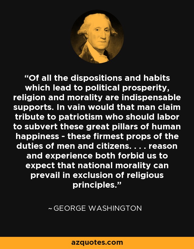 Of all the dispositions and habits which lead to political prosperity, religion and morality are indispensable supports. In vain would that man claim tribute to patriotism who should labor to subvert these great pillars of human happiness - these firmest props of the duties of men and citizens. . . . reason and experience both forbid us to expect that national morality can prevail in exclusion of religious principles. - George Washington
