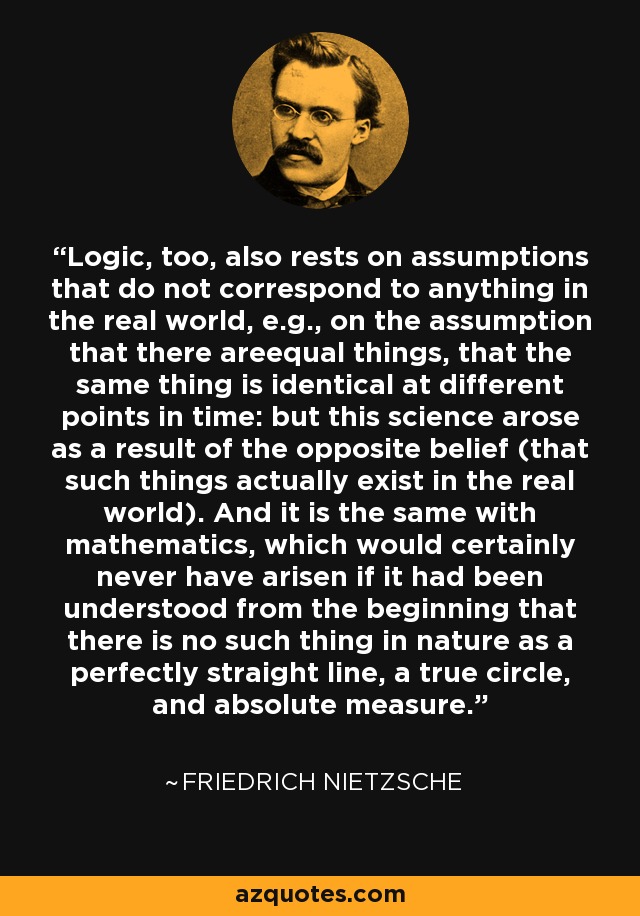 Logic, too, also rests on assumptions that do not correspond to anything in the real world, e.g., on the assumption that there areequal things, that the same thing is identical at different points in time: but this science arose as a result of the opposite belief (that such things actually exist in the real world). And it is the same with mathematics, which would certainly never have arisen if it had been understood from the beginning that there is no such thing in nature as a perfectly straight line, a true circle, and absolute measure. - Friedrich Nietzsche