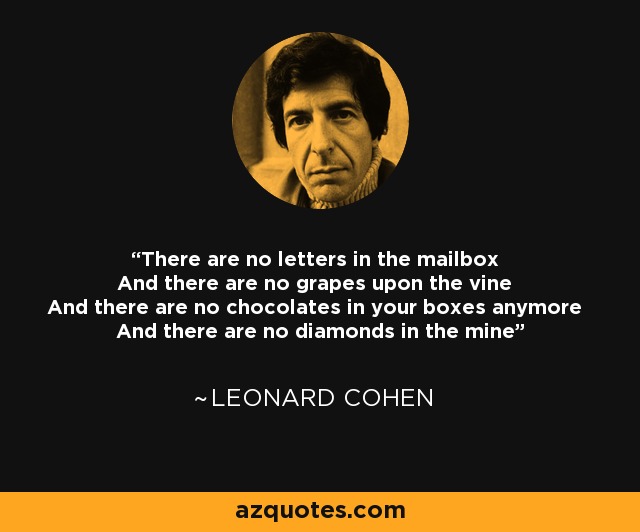 There are no letters in the mailbox And there are no grapes upon the vine And there are no chocolates in your boxes anymore And there are no diamonds in the mine - Leonard Cohen