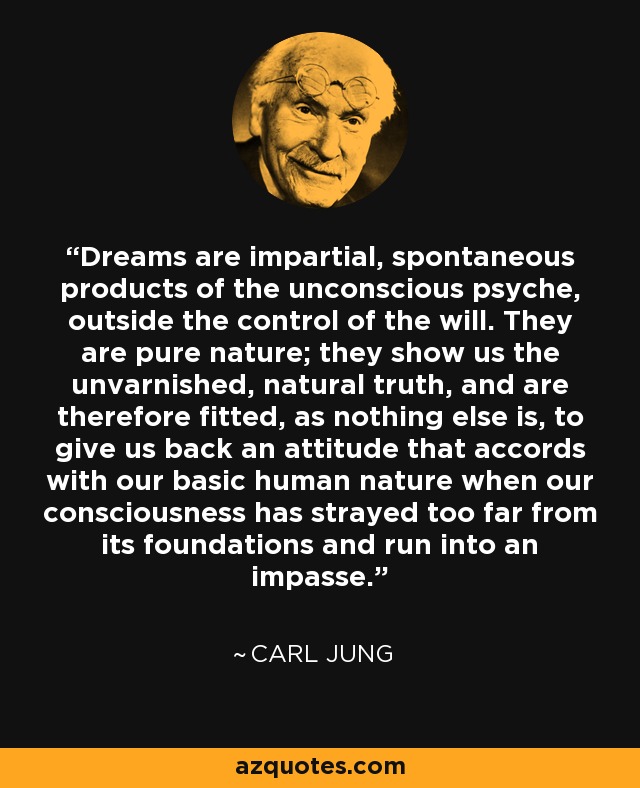 Dreams are impartial, spontaneous products of the unconscious psyche, outside the control of the will. They are pure nature; they show us the unvarnished, natural truth, and are therefore fitted, as nothing else is, to give us back an attitude that accords with our basic human nature when our consciousness has strayed too far from its foundations and run into an impasse. - Carl Jung