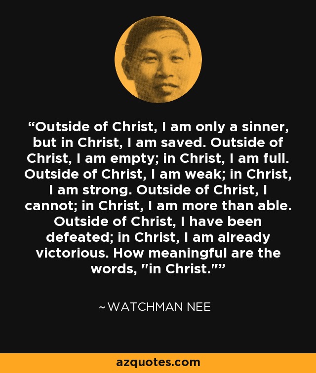 Outside of Christ, I am only a sinner, but in Christ, I am saved. Outside of Christ, I am empty; in Christ, I am full. Outside of Christ, I am weak; in Christ, I am strong. Outside of Christ, I cannot; in Christ, I am more than able. Outside of Christ, I have been defeated; in Christ, I am already victorious. How meaningful are the words, 