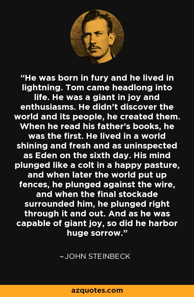 He was born in fury and he lived in lightning. Tom came headlong into life. He was a giant in joy and enthusiasms. He didn't discover the world and its people, he created them. When he read his father's books, he was the first. He lived in a world shining and fresh and as uninspected as Eden on the sixth day. His mind plunged like a colt in a happy pasture, and when later the world put up fences, he plunged against the wire, and when the final stockade surrounded him, he plunged right through it and out. And as he was capable of giant joy, so did he harbor huge sorrow. - John Steinbeck