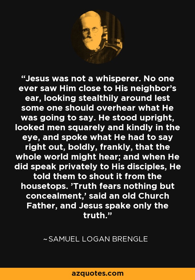 Jesus was not a whisperer. No one ever saw Him close to His neighbor's ear, looking stealthily around lest some one should overhear what He was going to say. He stood upright, looked men squarely and kindly in the eye, and spoke what He had to say right out, boldly, frankly, that the whole world might hear; and when He did speak privately to His disciples, He told them to shout it from the housetops. 'Truth fears nothing but concealment,' said an old Church Father, and Jesus spake only the truth. - Samuel Logan Brengle