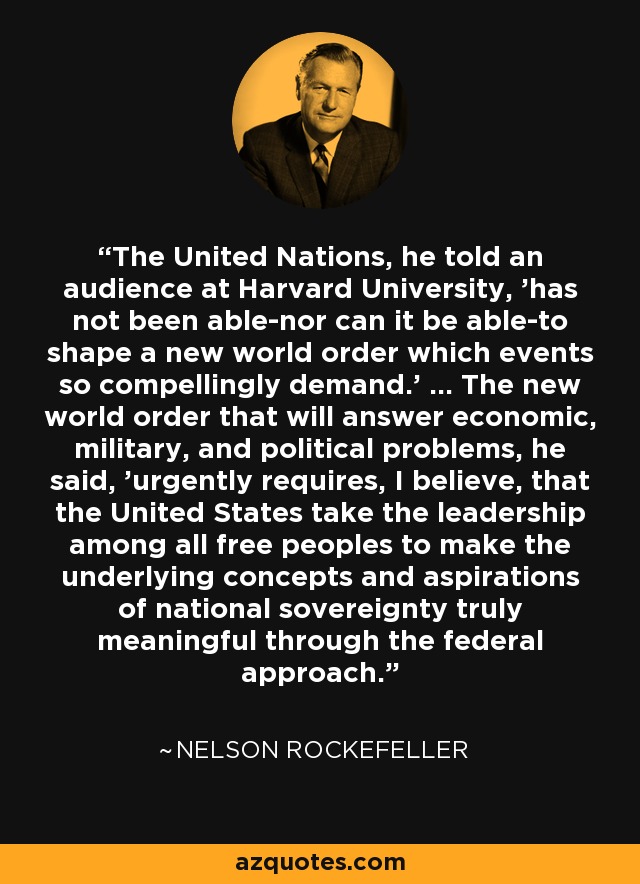 The United Nations, he told an audience at Harvard University, 'has not been able-nor can it be able-to shape a new world order which events so compellingly demand.' ... The new world order that will answer economic, military, and political problems, he said, 'urgently requires, I believe, that the United States take the leadership among all free peoples to make the underlying concepts and aspirations of national sovereignty truly meaningful through the federal approach.' - Nelson Rockefeller