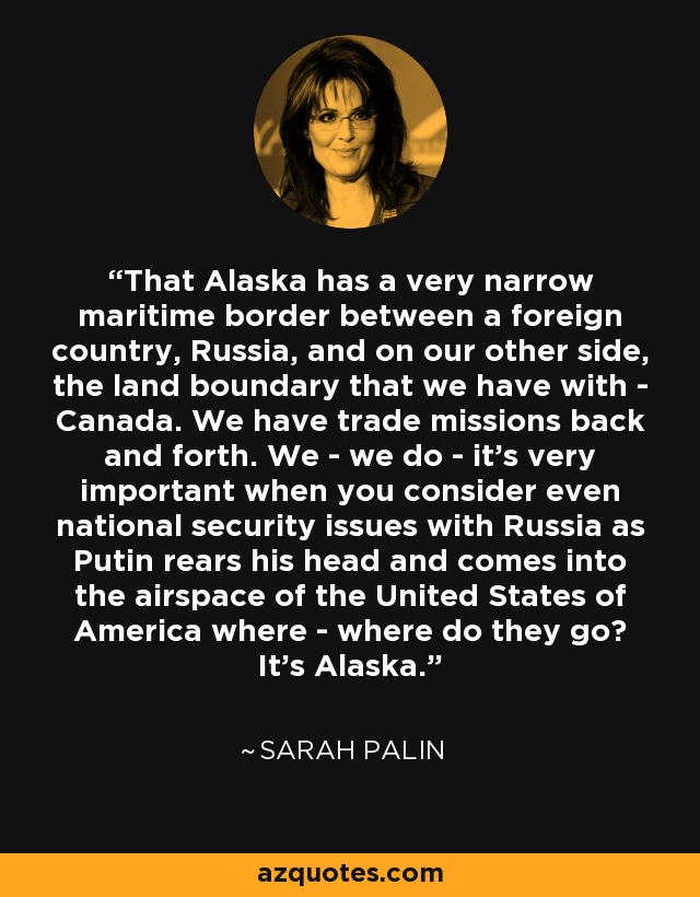 That Alaska has a very narrow maritime border between a foreign country, Russia, and on our other side, the land boundary that we have with - Canada. We have trade missions back and forth. We - we do - it's very important when you consider even national security issues with Russia as Putin rears his head and comes into the airspace of the United States of America where - where do they go? It's Alaska. - Sarah Palin