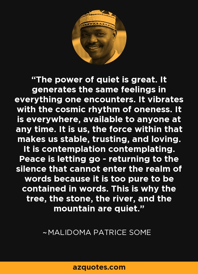 The power of quiet is great. It generates the same feelings in everything one encounters. It vibrates with the cosmic rhythm of oneness. It is everywhere, available to anyone at any time. It is us, the force within that makes us stable, trusting, and loving. It is contemplation contemplating. Peace is letting go - returning to the silence that cannot enter the realm of words because it is too pure to be contained in words. This is why the tree, the stone, the river, and the mountain are quiet. - Malidoma Patrice Some