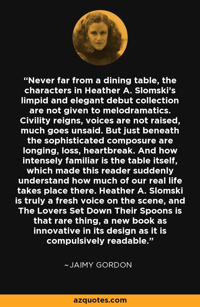 Never far from a dining table, the characters in Heather A. Slomski's limpid and elegant debut collection are not given to melodramatics. Civility reigns, voices are not raised, much goes unsaid. But just beneath the sophisticated composure are longing, loss, heartbreak. And how intensely familiar is the table itself, which made this reader suddenly understand how much of our real life takes place there. Heather A. Slomski is truly a fresh voice on the scene, and The Lovers Set Down Their Spoons is that rare thing, a new book as innovative in its design as it is compulsively readable. - Jaimy Gordon