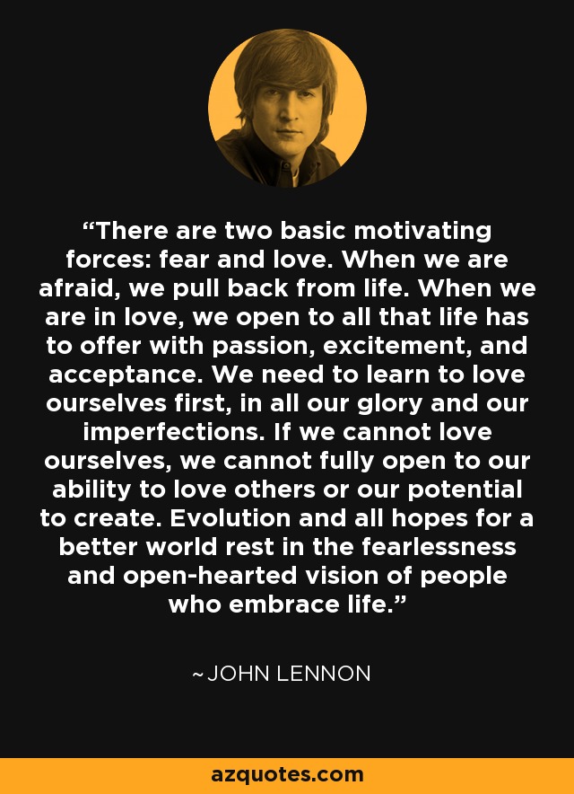 There are two basic motivating forces: fear and love. When we are afraid, we pull back from life. When we are in love, we open to all that life has to offer with passion, excitement, and acceptance. We need to learn to love ourselves first, in all our glory and our imperfections. If we cannot love ourselves, we cannot fully open to our ability to love others or our potential to create. Evolution and all hopes for a better world rest in the fearlessness and open-hearted vision of people who embrace life. - John Lennon