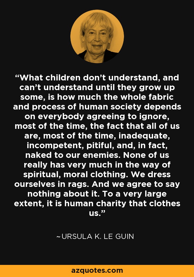 What children don't understand, and can't understand until they grow up some, is how much the whole fabric and process of human society depends on everybody agreeing to ignore, most of the time, the fact that all of us are, most of the time, inadequate, incompetent, pitiful, and, in fact, naked to our enemies. None of us really has very much in the way of spiritual, moral clothing. We dress ourselves in rags. And we agree to say nothing about it. To a very large extent, it is human charity that clothes us. - Ursula K. Le Guin