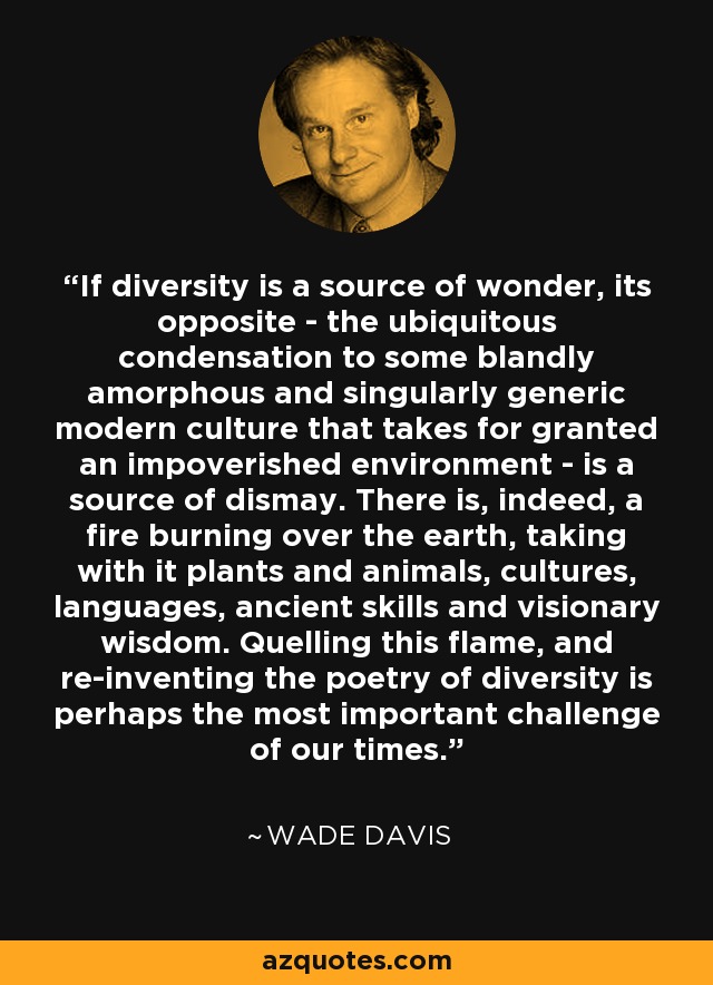 If diversity is a source of wonder, its opposite - the ubiquitous condensation to some blandly amorphous and singularly generic modern culture that takes for granted an impoverished environment - is a source of dismay. There is, indeed, a fire burning over the earth, taking with it plants and animals, cultures, languages, ancient skills and visionary wisdom. Quelling this flame, and re-inventing the poetry of diversity is perhaps the most important challenge of our times. - Wade Davis