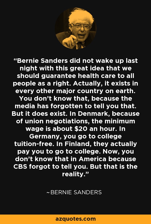 Bernie Sanders did not wake up last night with this great idea that we should guarantee health care to all people as a right. Actually, it exists in every other major country on earth. You don't know that, because the media has forgotten to tell you that. But it does exist. In Denmark, because of union negotiations, the minimum wage is about $20 an hour. In Germany, you go to college tuition-free. In Finland, they actually pay you to go to college. Now, you don't know that in America because CBS forgot to tell you. But that is the reality. - Bernie Sanders