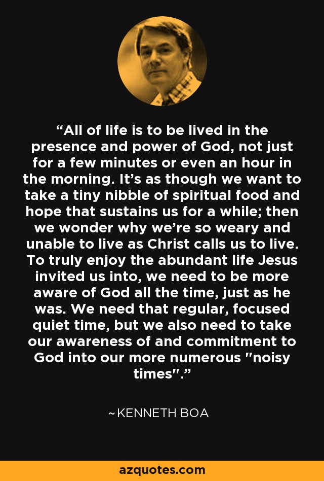 All of life is to be lived in the presence and power of God, not just for a few minutes or even an hour in the morning. It's as though we want to take a tiny nibble of spiritual food and hope that sustains us for a while; then we wonder why we're so weary and unable to live as Christ calls us to live. To truly enjoy the abundant life Jesus invited us into, we need to be more aware of God all the time, just as he was. We need that regular, focused quiet time, but we also need to take our awareness of and commitment to God into our more numerous 