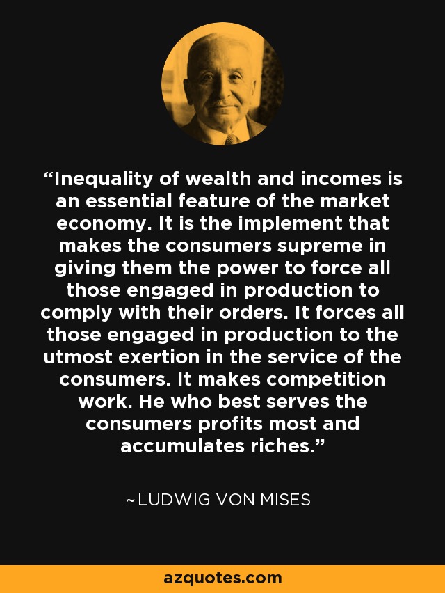 Inequality of wealth and incomes is an essential feature of the market economy. It is the implement that makes the consumers supreme in giving them the power to force all those engaged in production to comply with their orders. It forces all those engaged in production to the utmost exertion in the service of the consumers. It makes competition work. He who best serves the consumers profits most and accumulates riches. - Ludwig von Mises