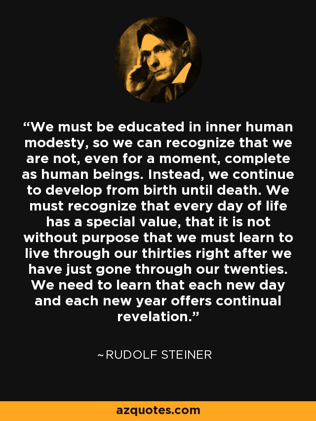 We must be educated in inner human modesty, so we can recognize that we are not, even for a moment, complete as human beings. Instead, we continue to develop from birth until death. We must recognize that every day of life has a special value, that it is not without purpose that we must learn to live through our thirties right after we have just gone through our twenties. We need to learn that each new day and each new year offers continual revelation. - Rudolf Steiner