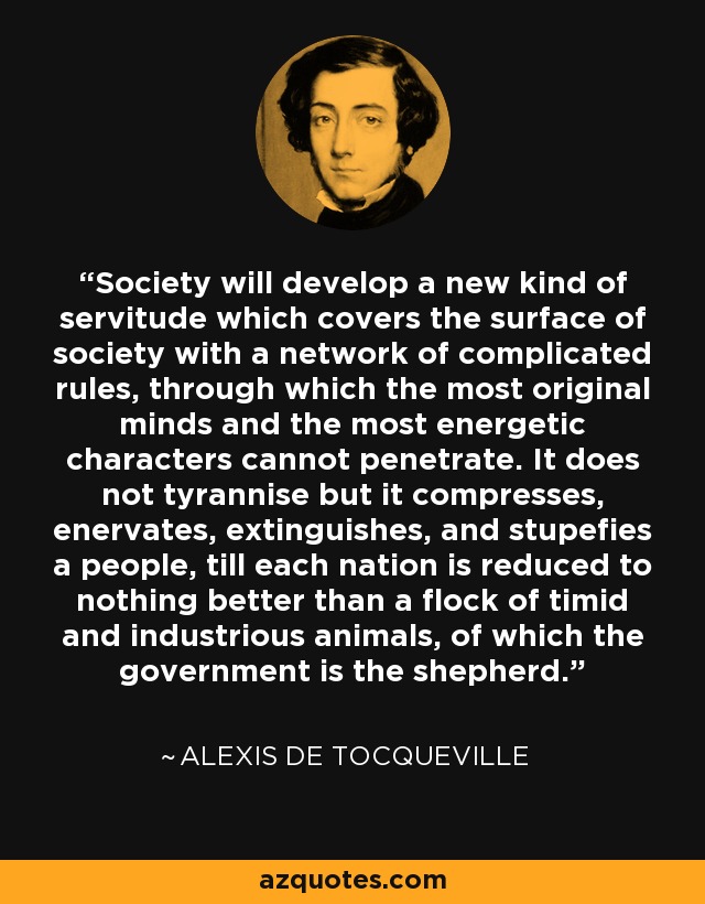Society will develop a new kind of servitude which covers the surface of society with a network of complicated rules, through which the most original minds and the most energetic characters cannot penetrate. It does not tyrannise but it compresses, enervates, extinguishes, and stupefies a people, till each nation is reduced to nothing better than a flock of timid and industrious animals, of which the government is the shepherd. - Alexis de Tocqueville