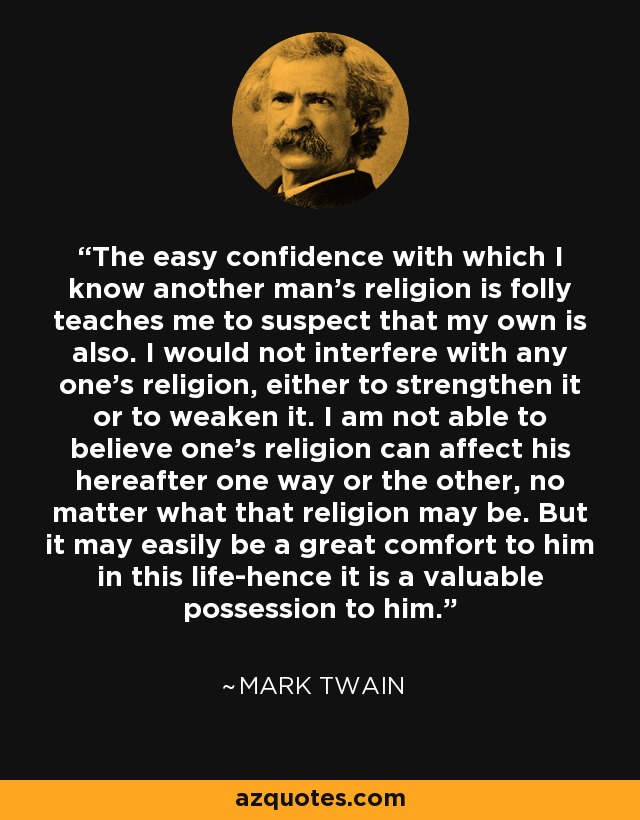 The easy confidence with which I know another man's religion is folly teaches me to suspect that my own is also. I would not interfere with any one's religion, either to strengthen it or to weaken it. I am not able to believe one's religion can affect his hereafter one way or the other, no matter what that religion may be. But it may easily be a great comfort to him in this life-hence it is a valuable possession to him. - Mark Twain