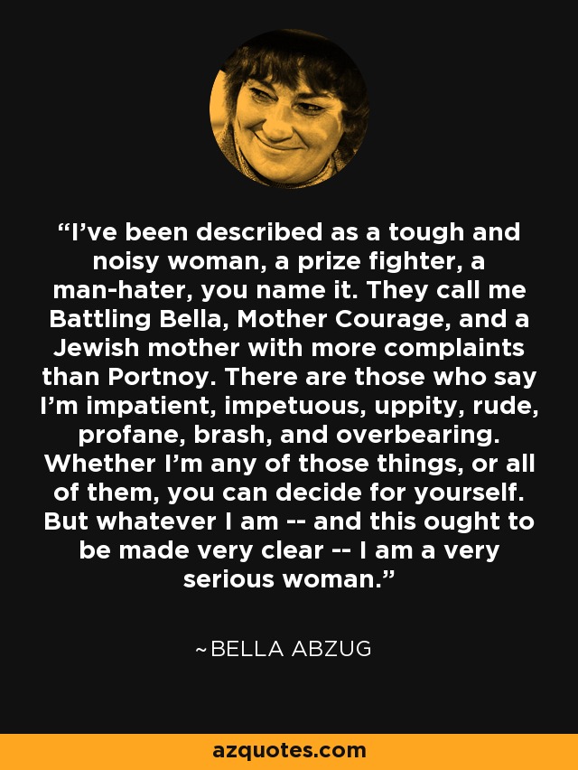 I've been described as a tough and noisy woman, a prize fighter, a man-hater, you name it. They call me Battling Bella, Mother Courage, and a Jewish mother with more complaints than Portnoy. There are those who say I'm impatient, impetuous, uppity, rude, profane, brash, and overbearing. Whether I'm any of those things, or all of them, you can decide for yourself. But whatever I am -- and this ought to be made very clear -- I am a very serious woman. - Bella Abzug